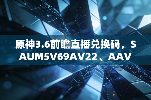 原神3.6前瞻直播兑换码，SAUM5V69AV22、AAV5MDNRSCKN、XAU44UP8SDMA——一串字符里的玩家与米哈游的双向温暖