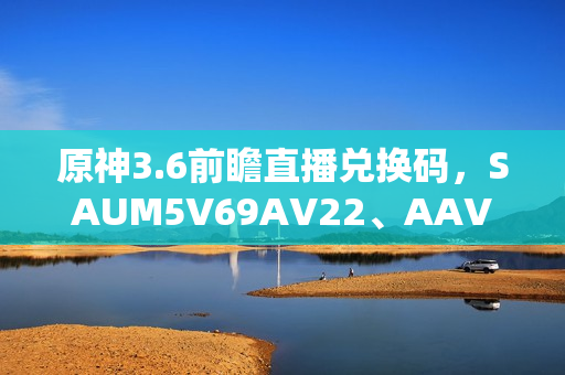 原神3.6前瞻直播兑换码，SAUM5V69AV22、AAV5MDNRSCKN、XAU44UP8SDMA——一串字符里的玩家与米哈游的双向温暖