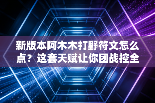 新版本阿木木打野符文怎么点？这套天赋让你团战控全场！
