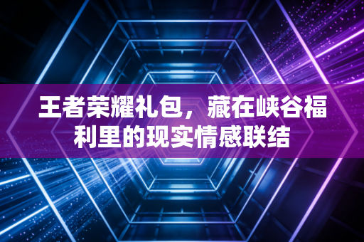 王者荣耀礼包，藏在峡谷福利里的现实情感联结