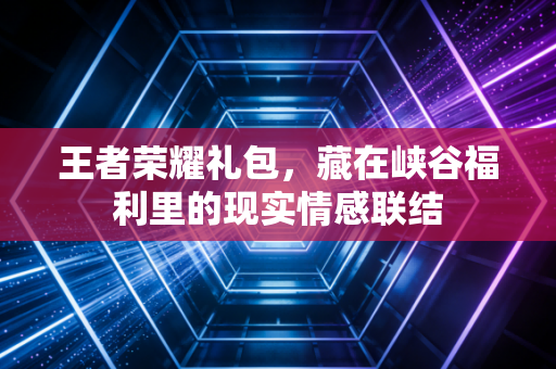 王者荣耀礼包，藏在峡谷福利里的现实情感联结