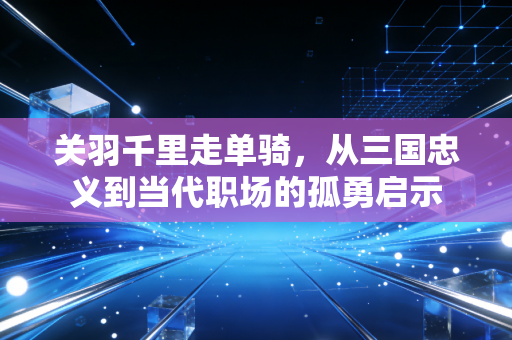 关羽千里走单骑，从三国忠义到当代职场的孤勇启示