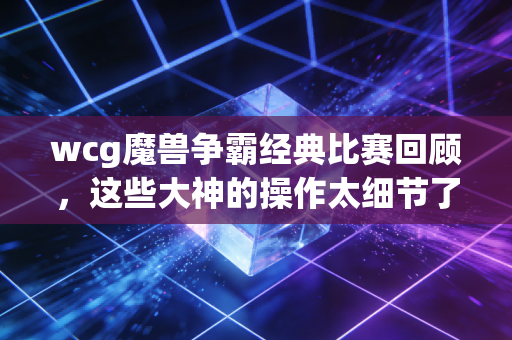 wcg魔兽争霸经典比赛回顾，这些大神的操作太细节了！