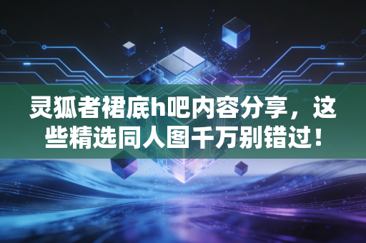 灵狐者裙底h吧内容分享，这些精选同人图千万别错过！