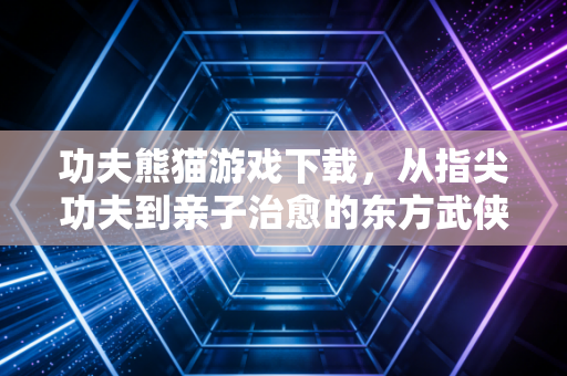 功夫熊猫游戏下载，从指尖功夫到亲子治愈的东方武侠新体验