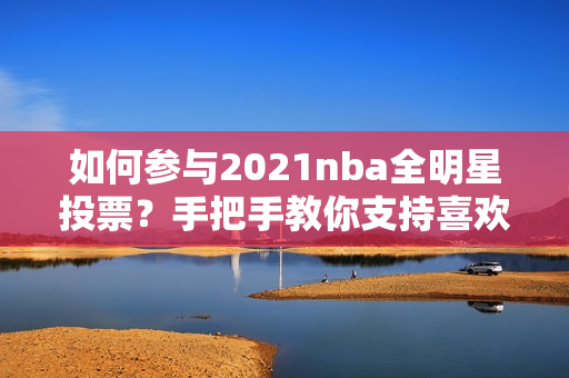 如何参与2021nba全明星投票？手把手教你支持喜欢的球员