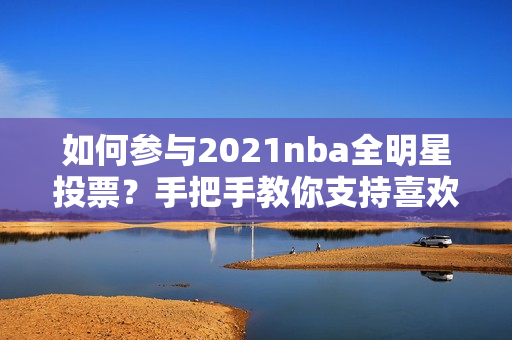 如何参与2021nba全明星投票？手把手教你支持喜欢的球员