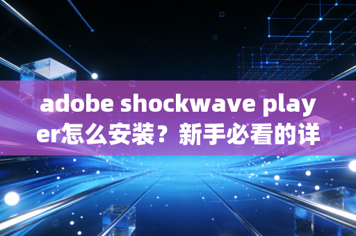 adobe shockwave player怎么安装？新手必看的详细图文教程！