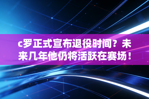 c罗正式宣布退役时间？未来几年他仍将活跃在赛场！