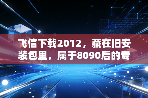 飞信下载2012，藏在旧安装包里，属于8090后的专属青春密码