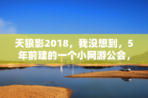 天狼影2018，我没想到，5年前建的一个小网游公会，现在成了一群人的网上养老院