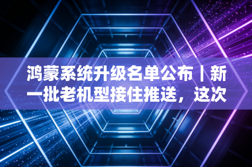 鸿蒙系统升级名单公布｜新一批老机型接住推送，这次真的给老用户留足面子了