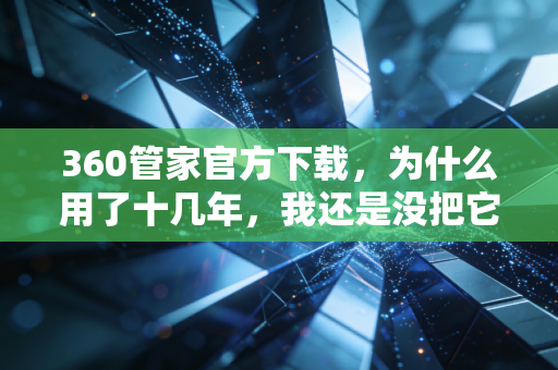 360管家官方下载，为什么用了十几年，我还是没把它卸载？
