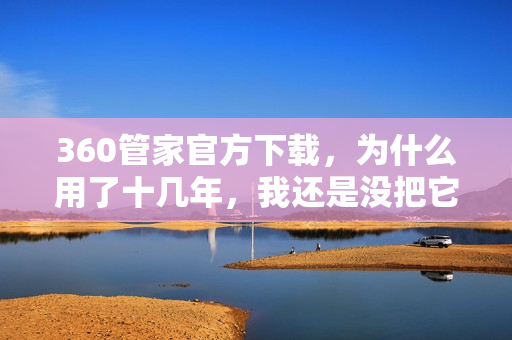 360管家官方下载，为什么用了十几年，我还是没把它卸载？