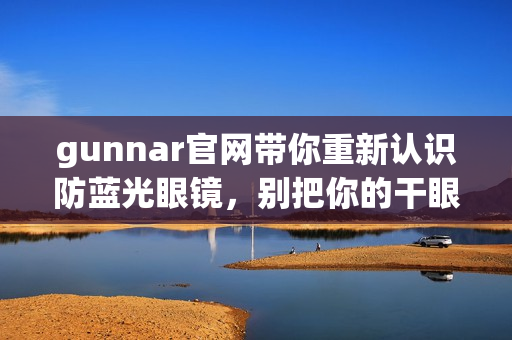 gunnar官网带你重新认识防蓝光眼镜，别把你的干眼疲劳不当回事