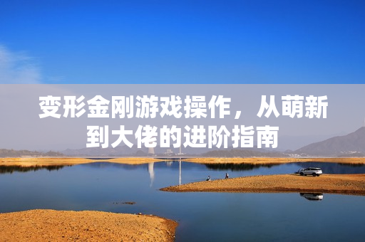 变形金刚游戏操作，从萌新到大佬的进阶指南