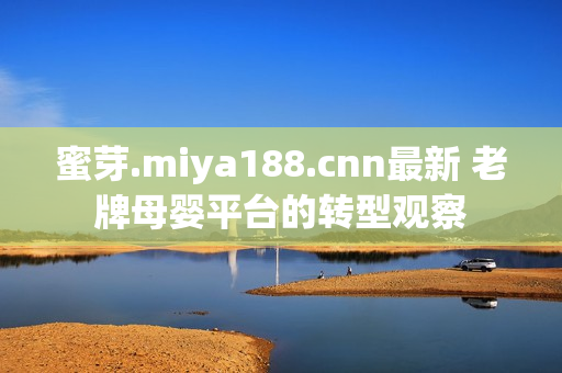 蜜芽.miya188.cnn最新 老牌母婴平台的转型观察