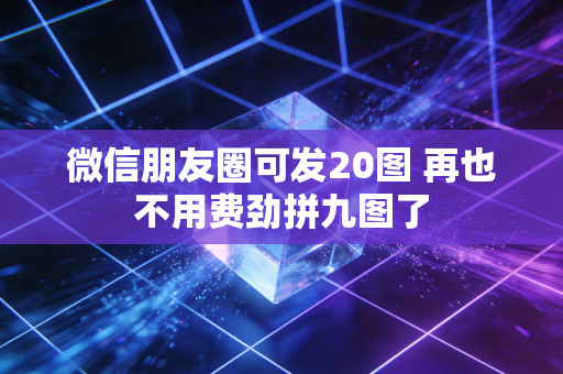 微信朋友圈可发20图 再也不用费劲拼九图了