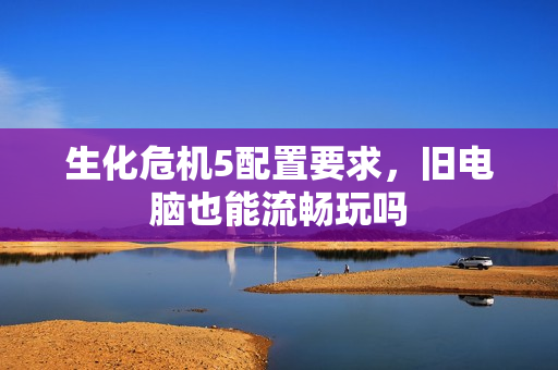 生化危机5配置要求，旧电脑也能流畅玩吗