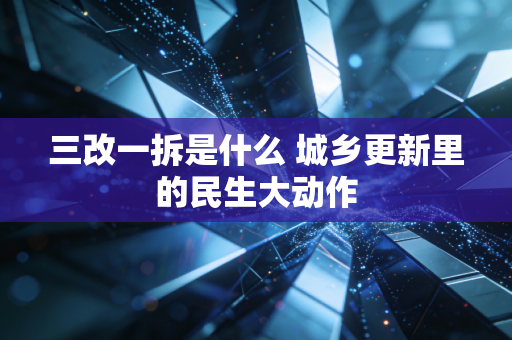 三改一拆是什么 城乡更新里的民生大动作