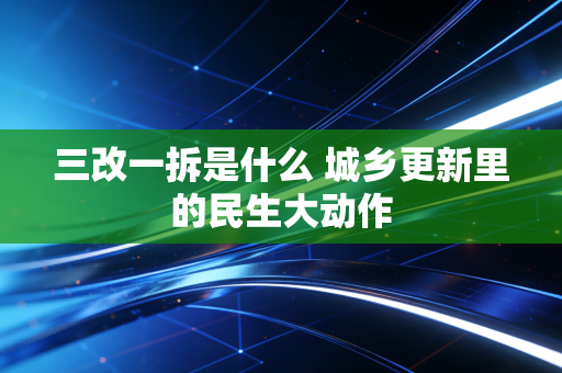 三改一拆是什么 城乡更新里的民生大动作