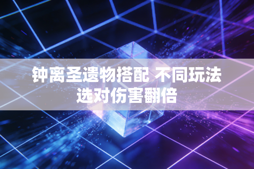 钟离圣遗物搭配 不同玩法选对伤害翻倍