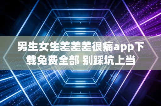 男生女生差差差很痛app下载免费全部 别踩坑上当