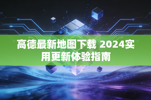 高德最新地图下载 2024实用更新体验指南