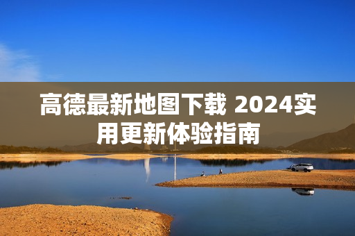 高德最新地图下载 2024实用更新体验指南