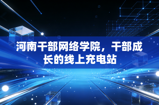 河南干部网络学院，干部成长的线上充电站
