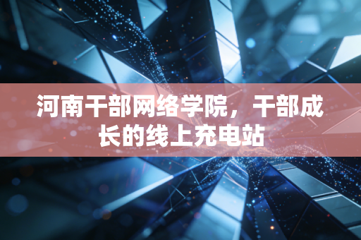 河南干部网络学院，干部成长的线上充电站