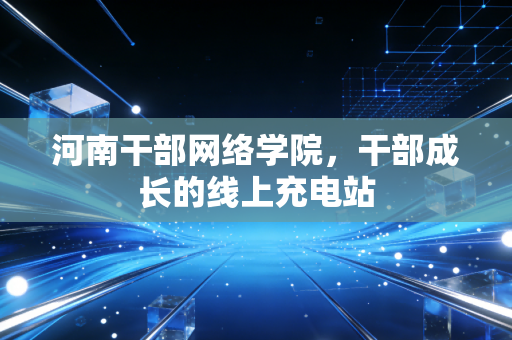 河南干部网络学院，干部成长的线上充电站