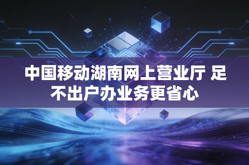 中国移动湖南网上营业厅 足不出户办业务更省心