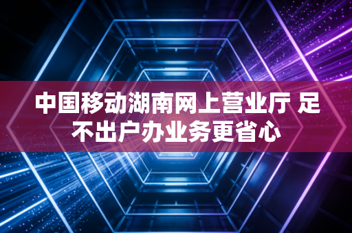 中国移动湖南网上营业厅 足不出户办业务更省心