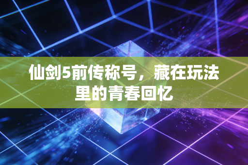 仙剑5前传称号,藏在玩法里的青春回忆