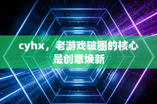 cyhx，老游戏破圈的核心是创意焕新