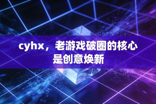 cyhx，老游戏破圈的核心是创意焕新