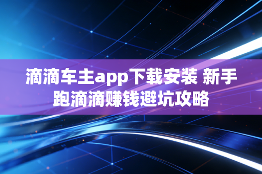 滴滴车主app下载安装 新手跑滴滴赚钱避坑攻略
