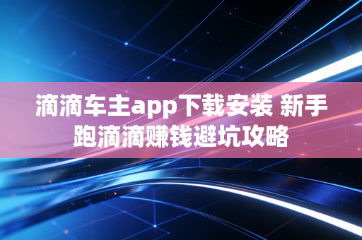 滴滴车主app下载安装 新手跑滴滴赚钱避坑攻略