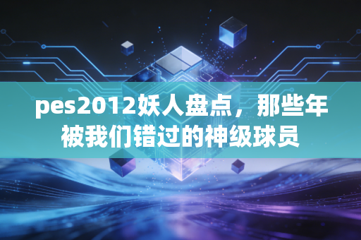 pes2012妖人盘点，那些年被我们错过的神级球员