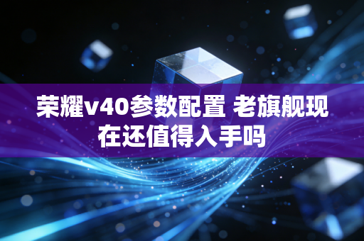 荣耀v40参数配置 老旗舰现在还值得入手吗
