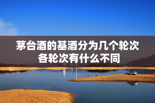 茅台酒的基酒分为几个轮次 各轮次有什么不同