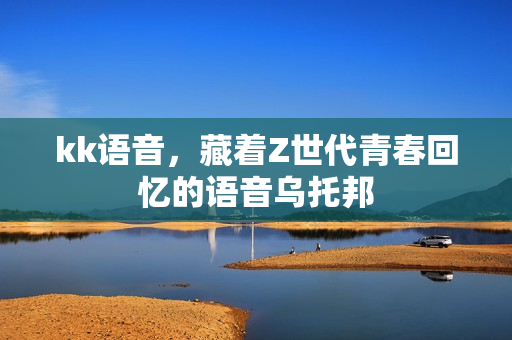 kk语音，藏着Z世代青春回忆的语音乌托邦