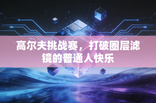 高尔夫挑战赛，打破圈层滤镜的普通人快乐