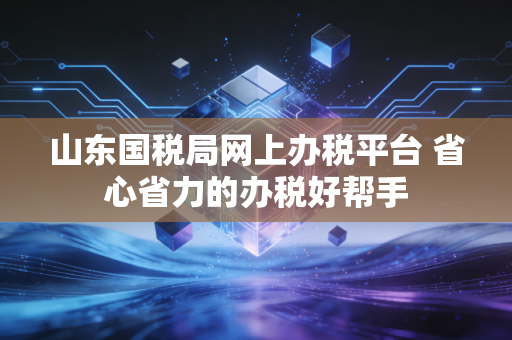 山东国税局网上办税平台 省心省力的办税好帮手