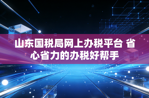 山东国税局网上办税平台 省心省力的办税好帮手