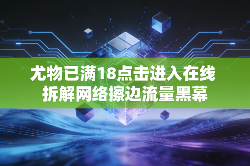 尤物已满18点击进入在线 拆解网络擦边流量黑幕