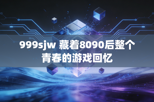 999sjw 藏着8090后整个青春的游戏回忆