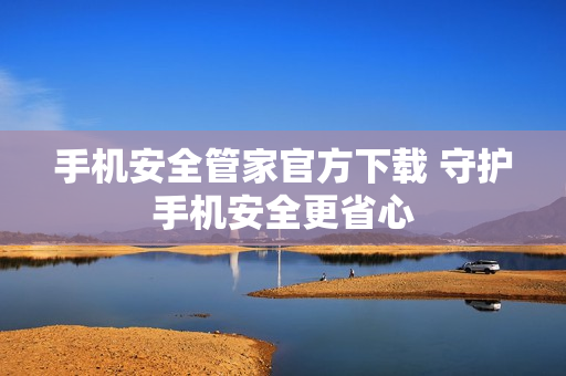 手机安全管家官方下载 守护手机安全更省心