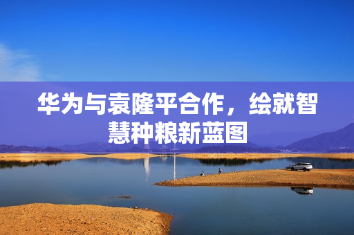 华为与袁隆平合作，绘就智慧种粮新蓝图